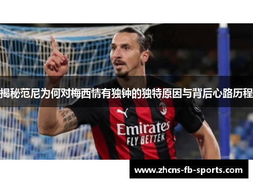 揭秘范尼为何对梅西情有独钟的独特原因与背后心路历程