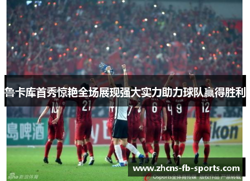 鲁卡库首秀惊艳全场展现强大实力助力球队赢得胜利