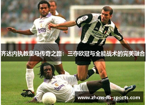 齐达内执教皇马传奇之路：三夺欧冠与全能战术的完美融合