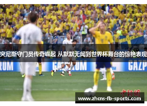 突尼斯守门员传奇崛起 从默默无闻到世界杯舞台的惊艳表现