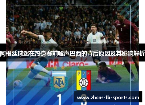 阿根廷球迷在热身赛前嘘声巴西的背后原因及其影响解析