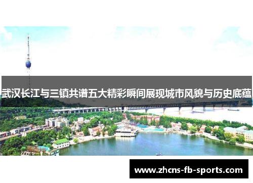 武汉长江与三镇共谱五大精彩瞬间展现城市风貌与历史底蕴