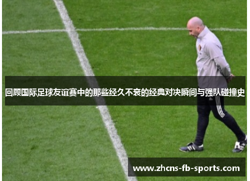 回顾国际足球友谊赛中的那些经久不衰的经典对决瞬间与强队碰撞史